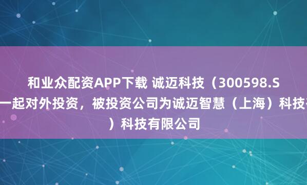 和业众配资APP下载 诚迈科技（300598.SZ）新增一起对外投资，被投资公司为诚迈智慧（上海）科技有限公司