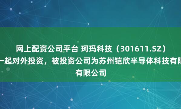 网上配资公司平台 珂玛科技（301611.SZ）新增一起对外投资，被投资公司为苏州铠欣半导体科技有限公司