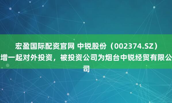 宏盈国际配资官网 中锐股份（002374.SZ）新增一起对外投资，被投资公司为烟台中锐经贸有限公司
