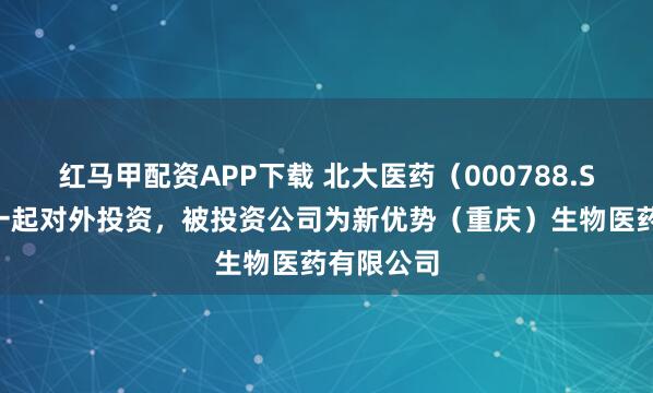 红马甲配资APP下载 北大医药（000788.SZ）新增一起对外投资，被投资公司为新优势（重庆）生物医药有限公司