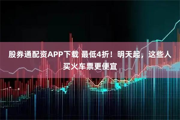 股券通配资APP下载 最低4折！明天起，这些人买火车票更便宜