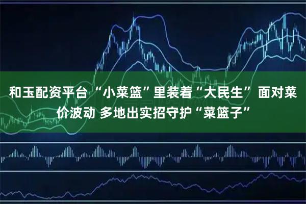 和玉配资平台 “小菜篮”里装着“大民生” 面对菜价波动 多地出实招守护“菜篮子”