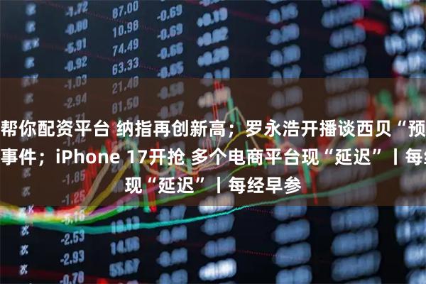帮你配资平台 纳指再创新高；罗永浩开播谈西贝“预制菜”事件；iPhone 17开抢 多个电商平台现“延迟”丨每经早参