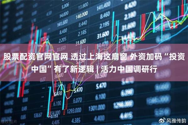 股票配资官网官网 透过上海这扇窗 外资加码“投资中国”有了新逻辑 | 活力中国调研行