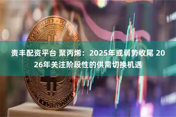 责丰配资平台 聚丙烯：2025年或弱势收尾 2026年关注阶段性的供需切换机遇